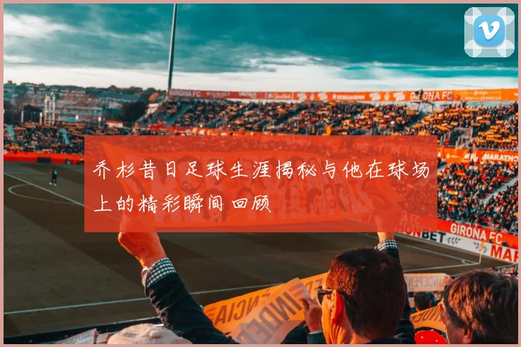 乔杉昔日足球生涯揭秘与他在球场上的精彩瞬间回顾