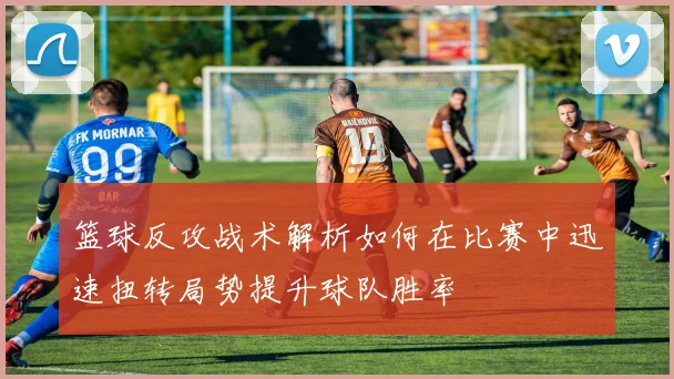 篮球反攻战术解析如何在比赛中迅速扭转局势提升球队胜率