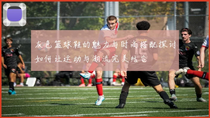 灰色篮球鞋的魅力与时尚搭配探讨如何让运动与潮流完美结合