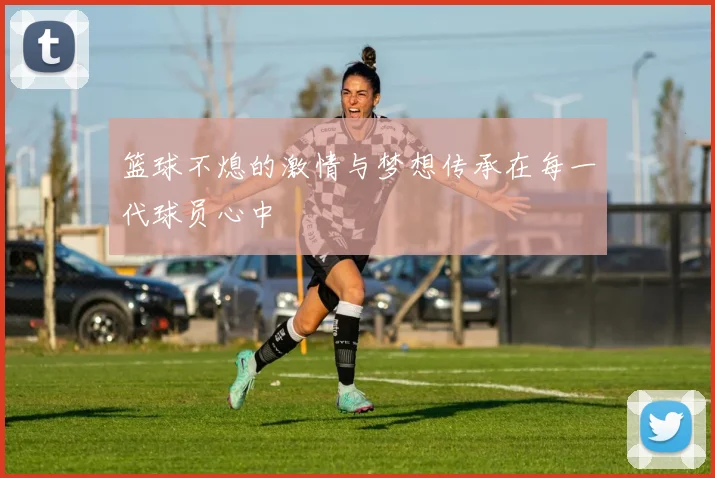 篮球不熄的激情与梦想传承在每一代球员心中