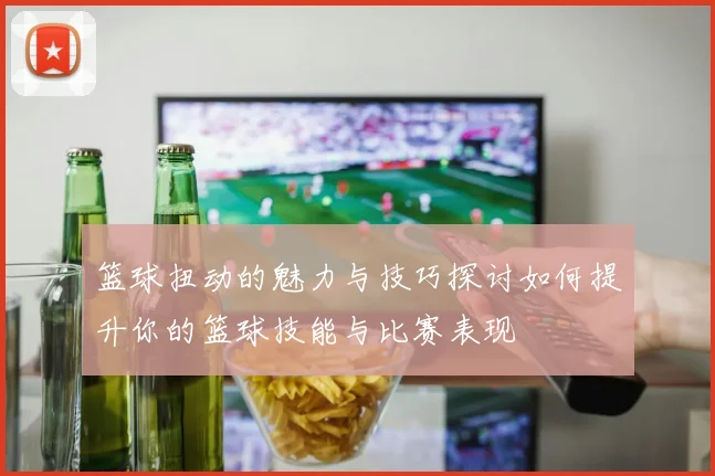 篮球扭动的魅力与技巧探讨如何提升你的篮球技能与比赛表现